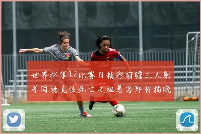世界杯第12比赛日精彩前瞻三大射手同场竞技死亡之组悬念即将揭晓