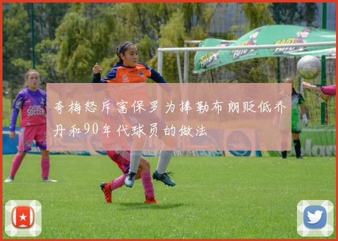 夸梅怒斥富保罗为捧勒布朗贬低乔丹和90年代球员的做法