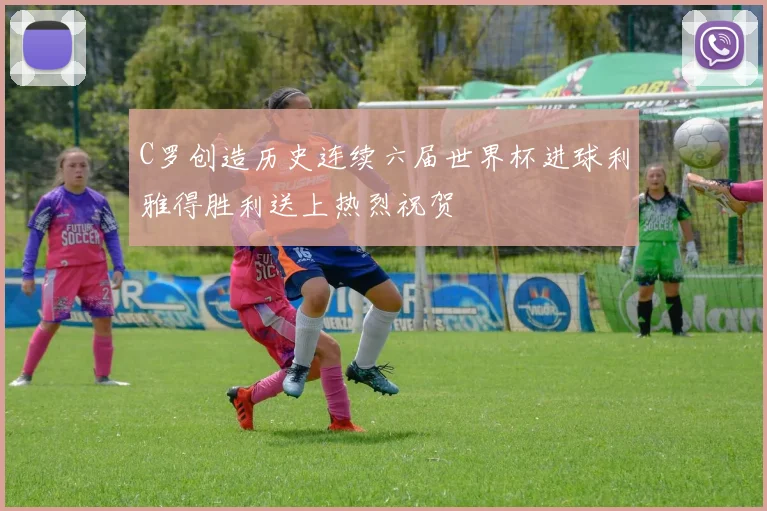 C罗创造历史连续六届世界杯进球利雅得胜利送上热烈祝贺