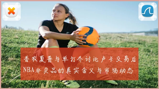 香农夏普与单打乔讨论卢卡交易后NBA非卖品的真实含义与市场动态