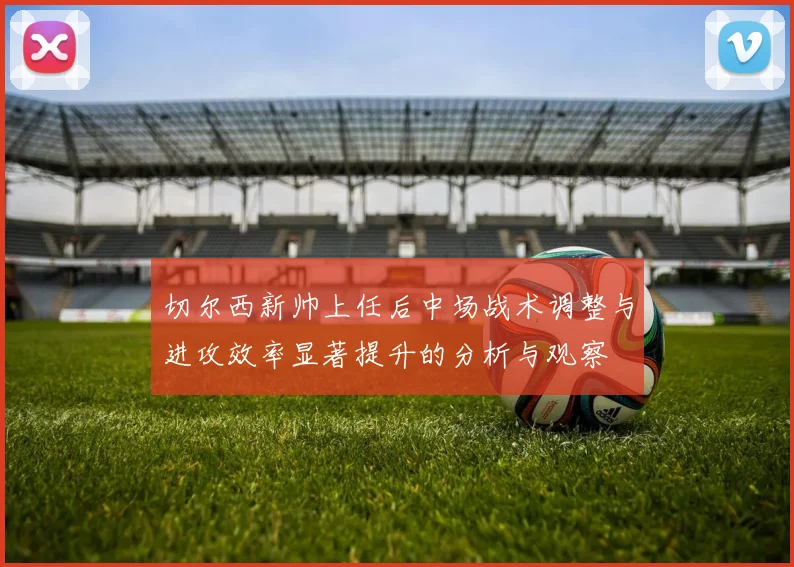 切尔西新帅上任后中场战术调整与进攻效率显著提升的分析与观察