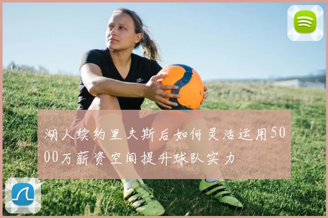 湖人续约里夫斯后如何灵活运用5000万薪资空间提升球队实力