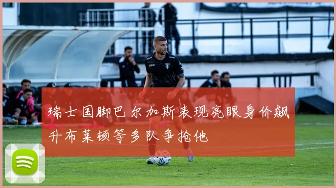 瑞士国脚巴尔加斯表现亮眼身价飙升布莱顿等多队争抢他