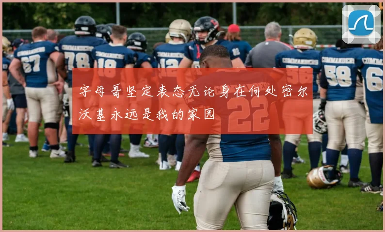 字母哥坚定表态无论身在何处密尔沃基永远是我的家园