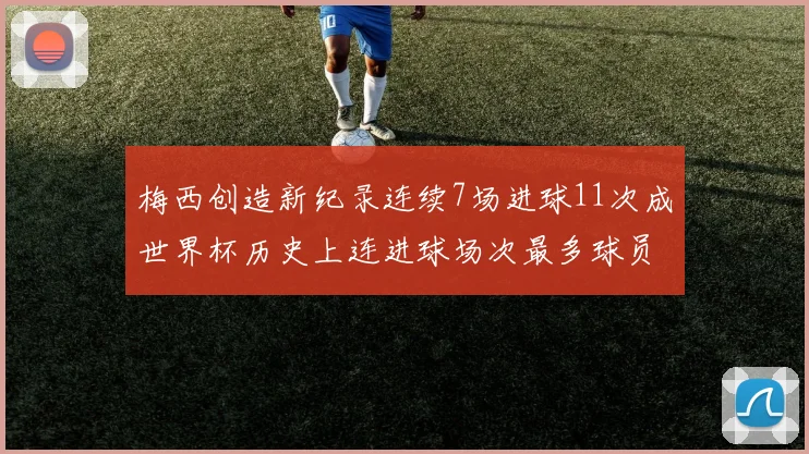 梅西创造新纪录连续7场进球11次成世界杯历史上连进球场次最多球员