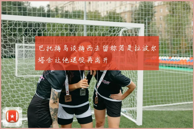 巴托梅乌谈梅西去留称若是拉波尔塔会让他退役再离开