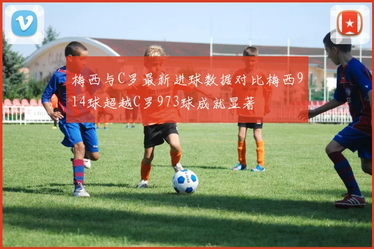梅西与C罗最新进球数据对比梅西914球超越C罗973球成就显著
