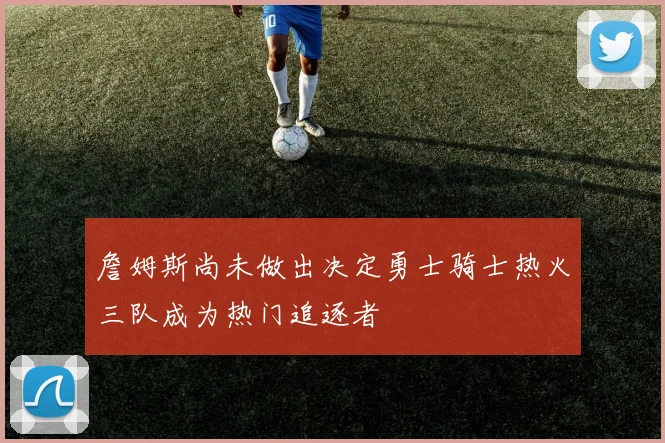 詹姆斯尚未做出决定勇士骑士热火三队成为热门追逐者