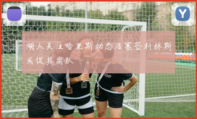 湖人关注哈里斯动态活塞签科林斯或促其离队