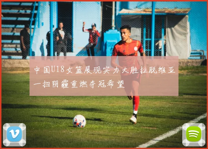 中国U18女篮展现实力大胜拉脱维亚一扫阴霾重燃夺冠希望